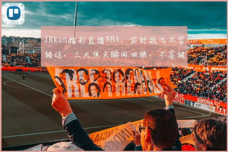 JRkan精彩直播NBA，实时战况不容错过，三大焦点瞬间回顾，不容错过