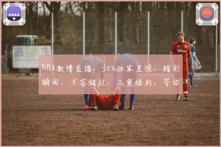 NBA激情直播，jrs独家呈现，精彩瞬间，不容错过，三重福利，等你来抢